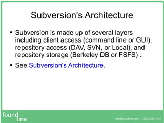 Subversion's Architecture Subversion is made up of several layers including client access (command line or GUI), repository access (DAV, SVN, or Local), and repository storage (Berkeley DB or FSFS) . See  Subversion's Architecture . 