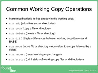 Common Working Copy Operations Make modifications to files already in the working copy. svn add  (adds files and/or directories) svn copy  (copy a file or directory) svn delete  (delete a file or directory) svn diff  (display differences between working copy item(s) and BASE) svn move  (move file or directory – equivalent to a copy followed by a delete) svn revert  (revert working copy changes) svn status  (print status of working copy files and directories) 
