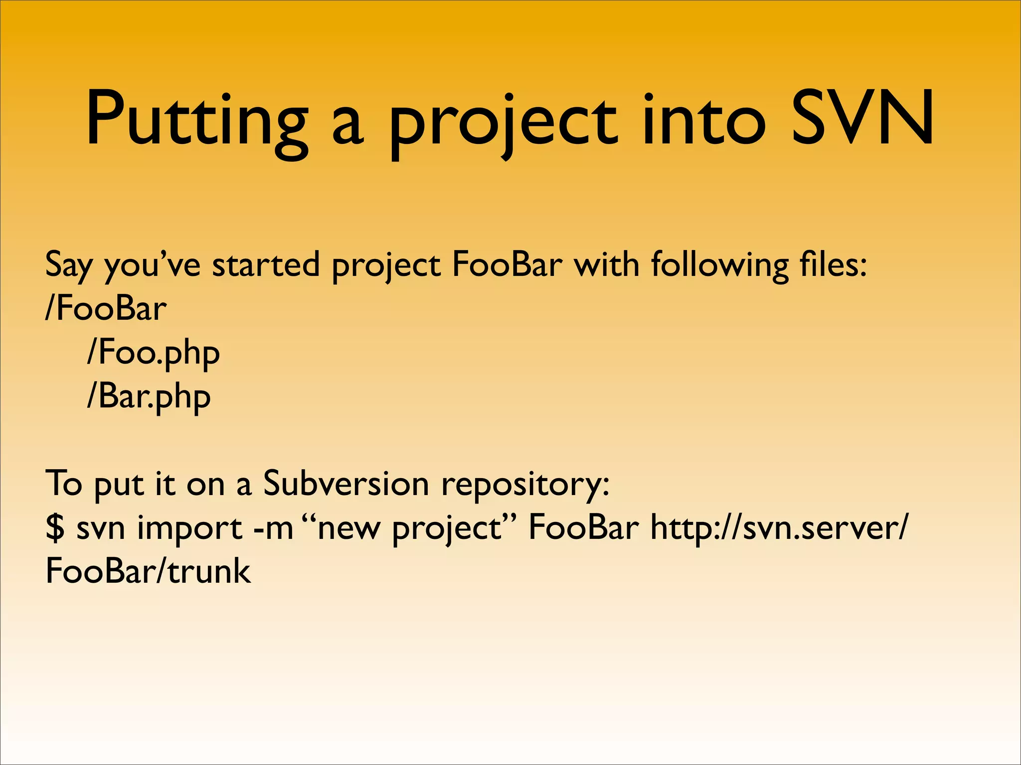 Putting a project into SVN
Say you’ve started project FooBar with following ﬁles:
/FooBar
   /Foo.php
   /Bar.php

To put it on a Subversion repository:
$ svn import -m “new project” FooBar http://svn.server/
FooBar/trunk
 