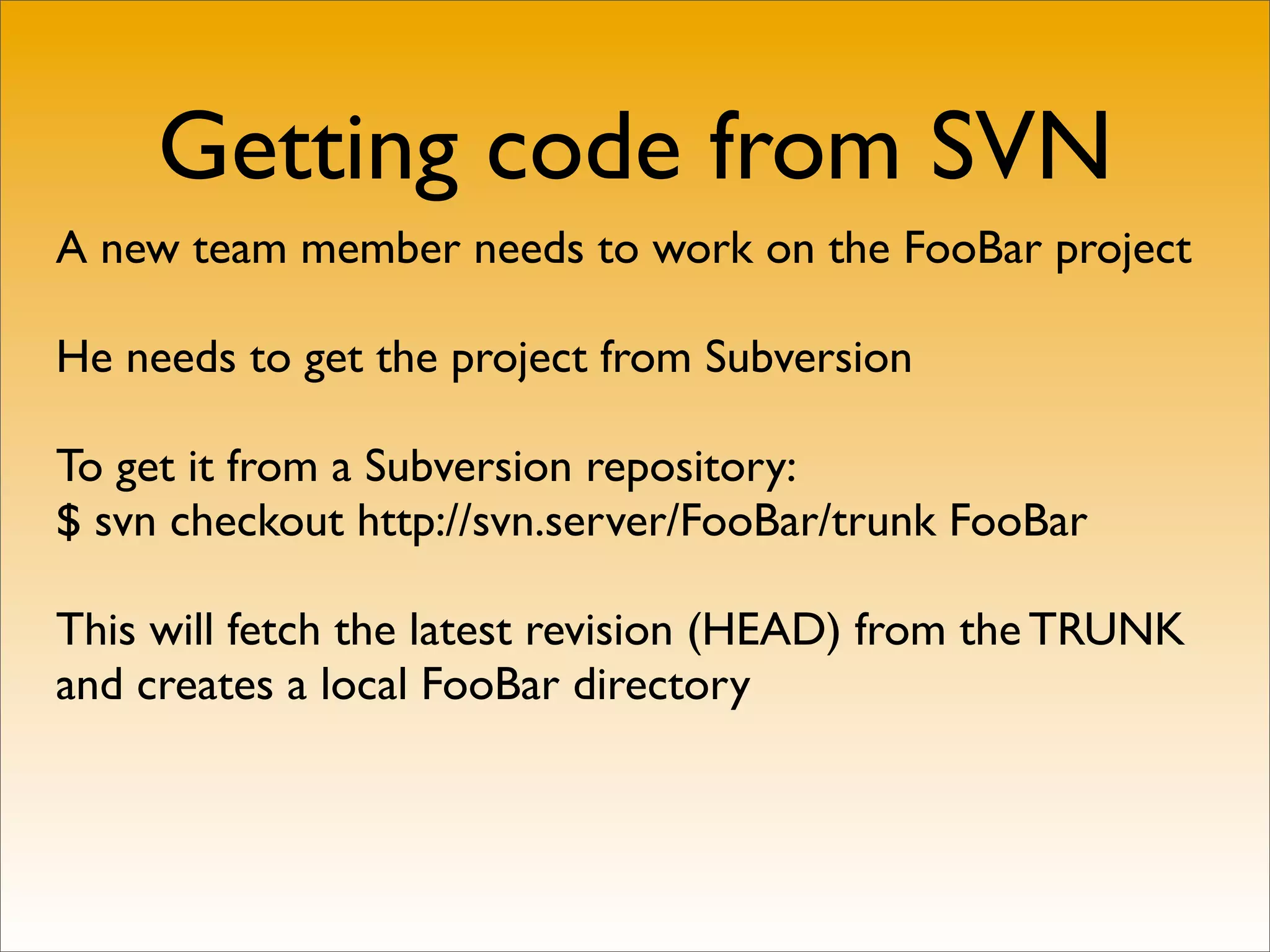 Getting code from SVN
A new team member needs to work on the FooBar project

He needs to get the project from Subversion

To get it from a Subversion repository:
$ svn checkout http://svn.server/FooBar/trunk FooBar

This will fetch the latest revision (HEAD) from the TRUNK
and creates a local FooBar directory
 