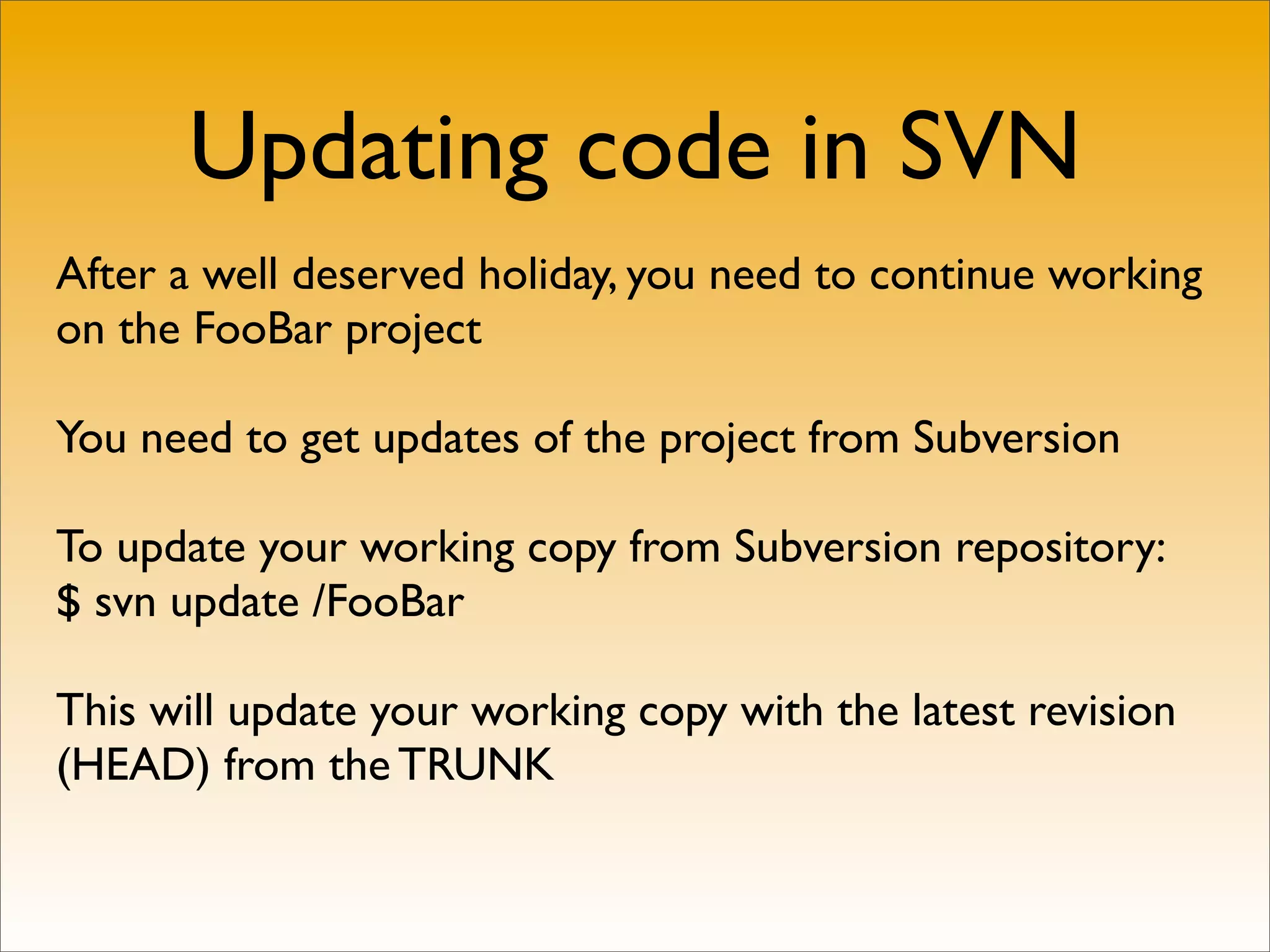Updating code in SVN
After a well deserved holiday, you need to continue working
on the FooBar project

You need to get updates of the project from Subversion

To update your working copy from Subversion repository:
$ svn update /FooBar

This will update your working copy with the latest revision
(HEAD) from the TRUNK
 