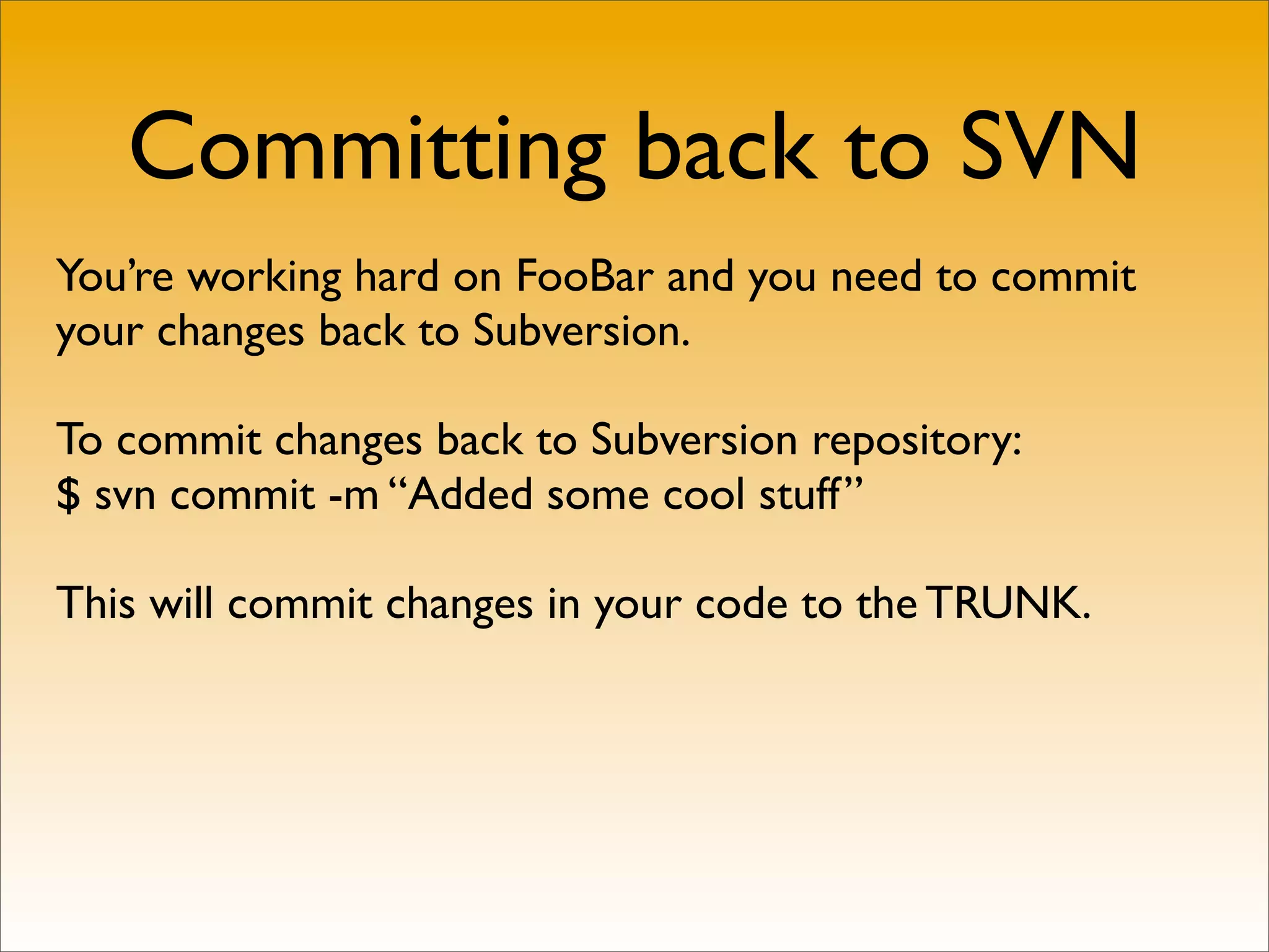 Committing back to SVN
You’re working hard on FooBar and you need to commit
your changes back to Subversion.

To commit changes back to Subversion repository:
$ svn commit -m “Added some cool stuff”

This will commit changes in your code to the TRUNK.
 