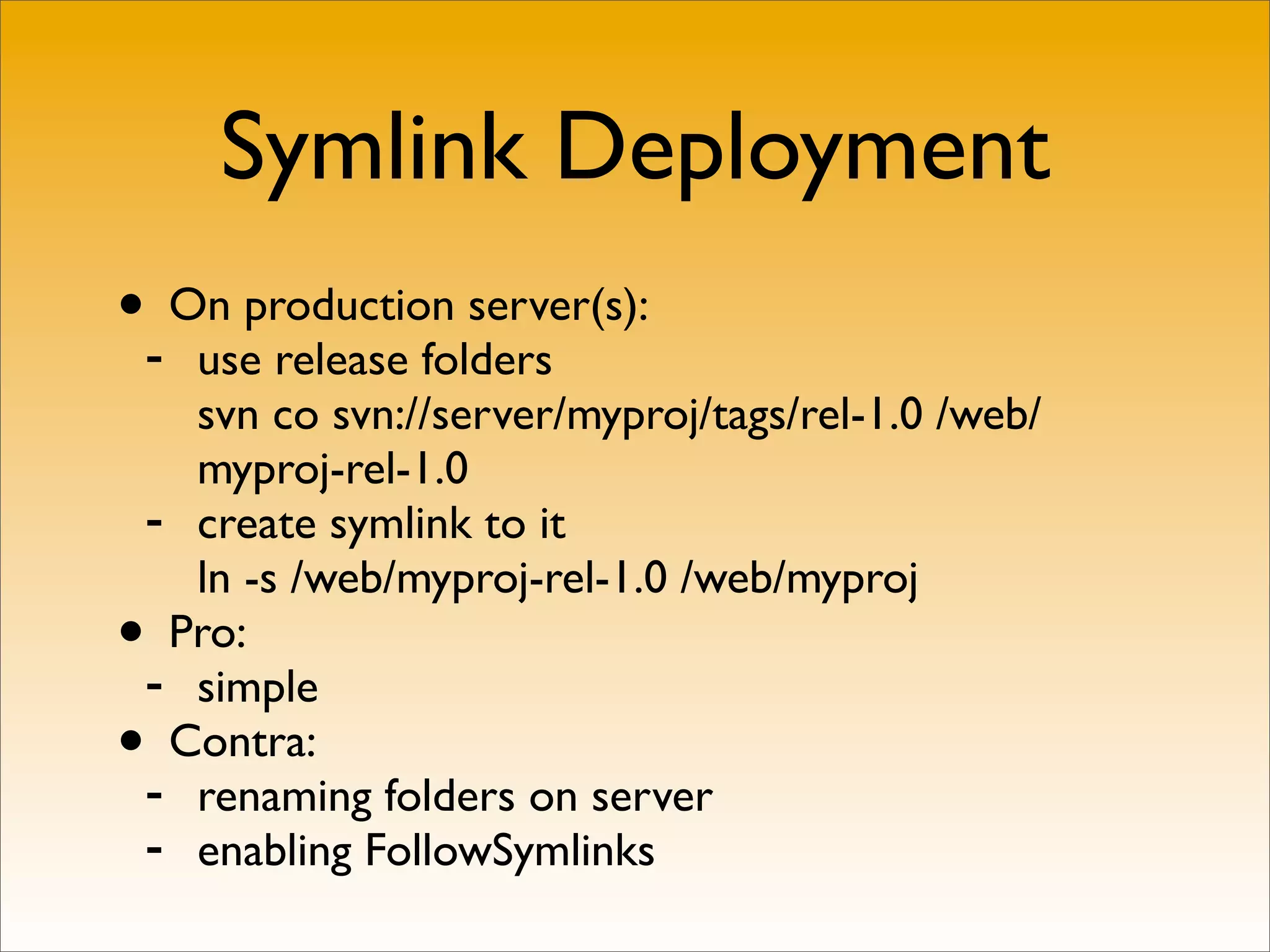 Symlink Deployment
•- On production server(s):
   use release folders
   svn co svn://server/myproj/tags/rel-1.0 /web/
   myproj-rel-1.0
 - create symlink to it
   ln -s /web/myproj-rel-1.0 /web/myproj
• Pro:
 - simple
• Contra:
 - renaming folders on server
 - enabling FollowSymlinks
 