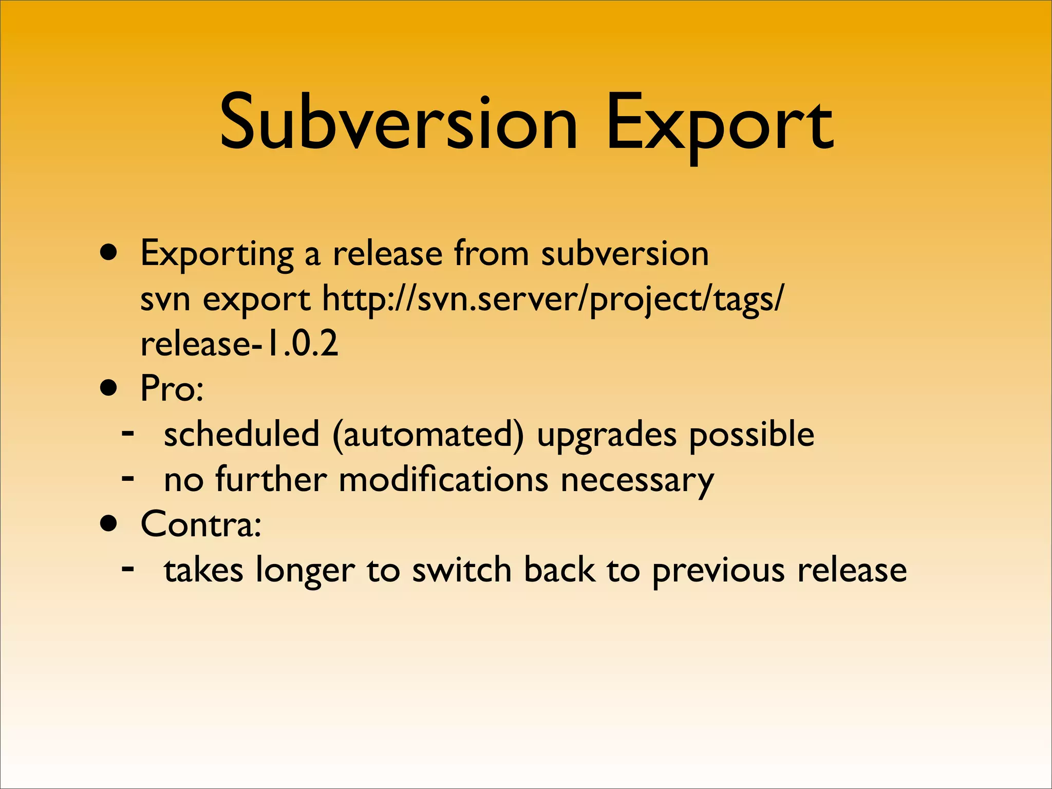 Subversion Export
• Exporting a release from subversion
  svn export http://svn.server/project/tags/
  release-1.0.2
• Pro:
 - scheduled (automated) upgrades possible
 - no further modiﬁcations necessary
• Contra:
 - takes longer to switch back to previous release
 