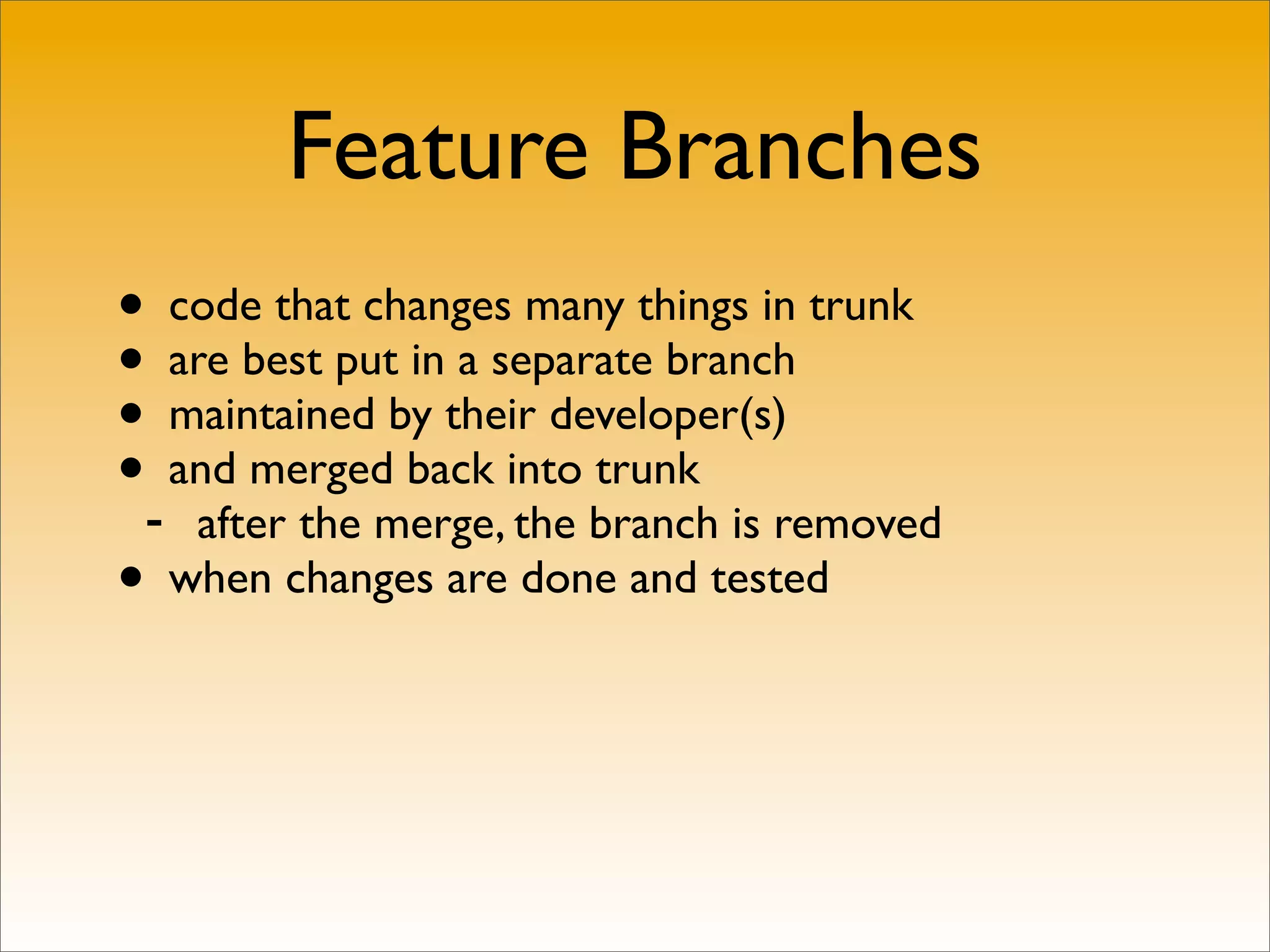 Feature Branches
• code that changes many things in trunk
• are best put in a separate branch
• maintained by their developer(s)
•- and merged back into trunk
    after the merge, the branch is removed
• when changes are done and tested
 