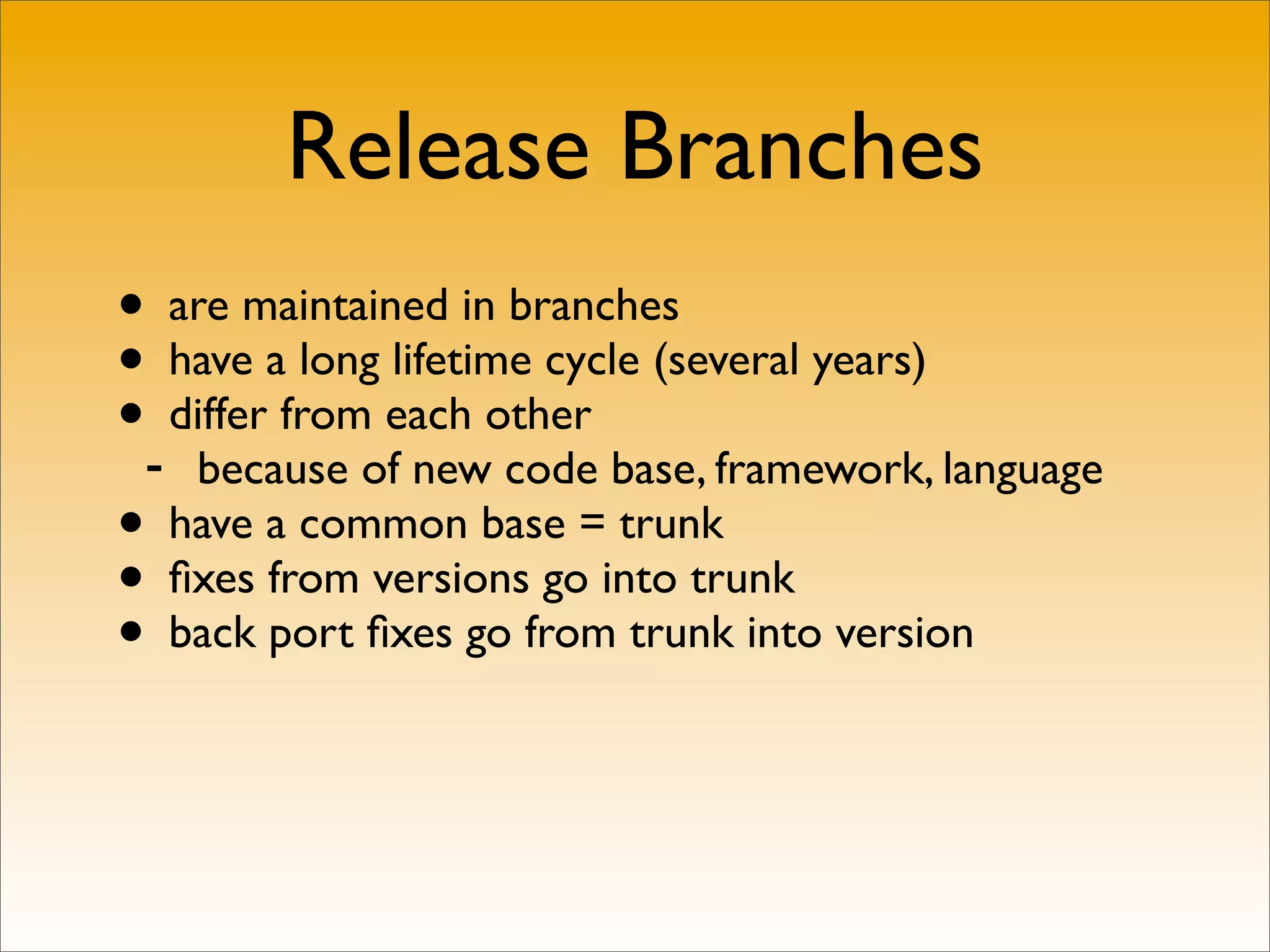 Release Branches
• are maintained in branches
• have a long lifetime cycle (several years)
•- differ from each other
    because of new code base, framework, language
• have a common base = trunk
• ﬁxes from versions go into trunk
• back port ﬁxes go from trunk into version
 