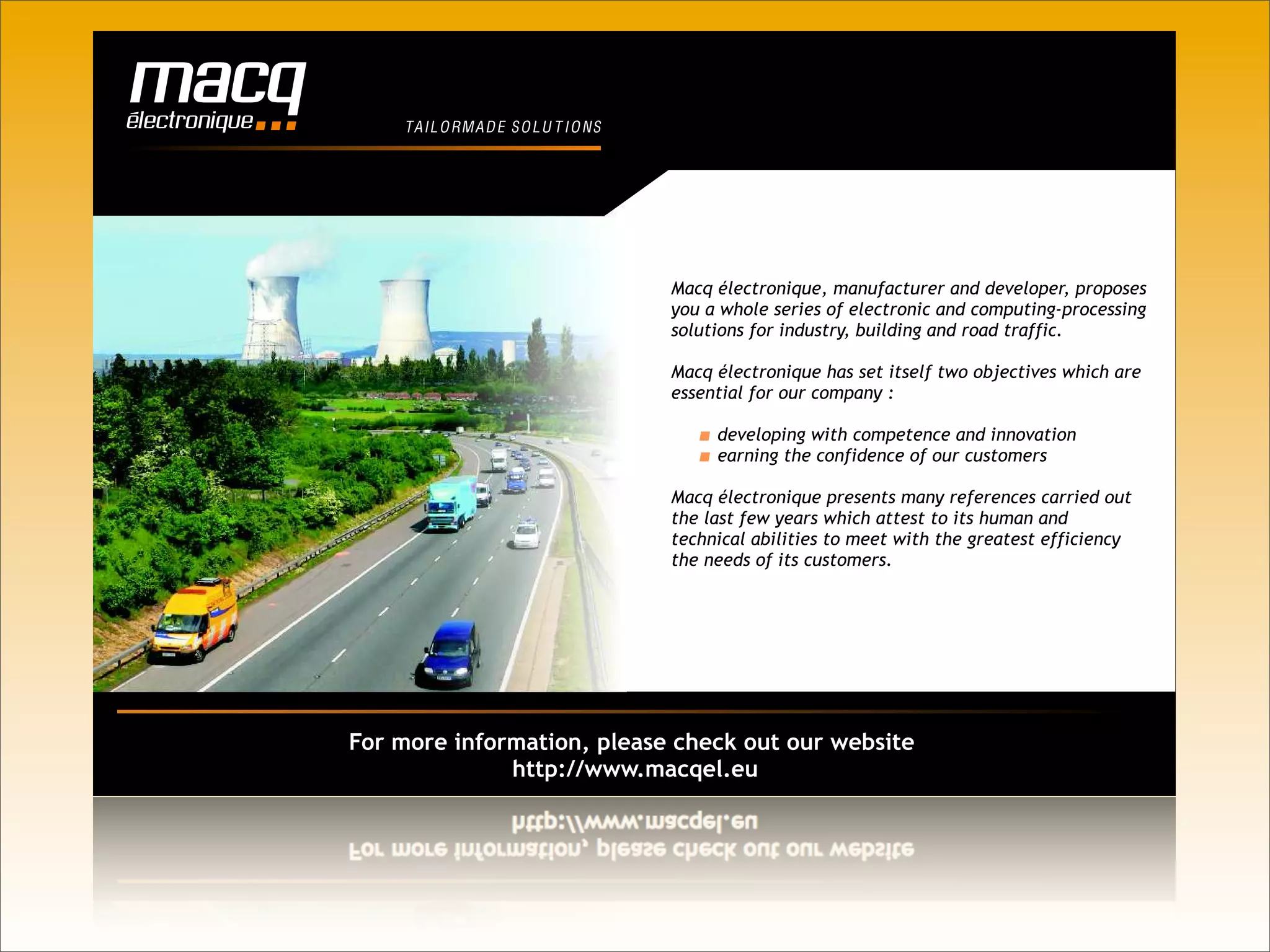 T AIL O RM A D E S O L U T I O N S




                                         Macq électronique, manufacturer and developer, proposes
                                         you a whole series of electronic and computing-processing
                                         solutions for industry, building and road traffic.

                                         Macq électronique has set itself two objectives which are
                                         essential for our company :

                                              developing with competence and innovation
                                              earning the confidence of our customers

                                         Macq électronique presents many references carried out
                                         the last few years which attest to its human and
                                         technical abilities to meet with the greatest efficiency
                                         the needs of its customers.




For more information, please check out our website
              http://www.macqel.eu
 