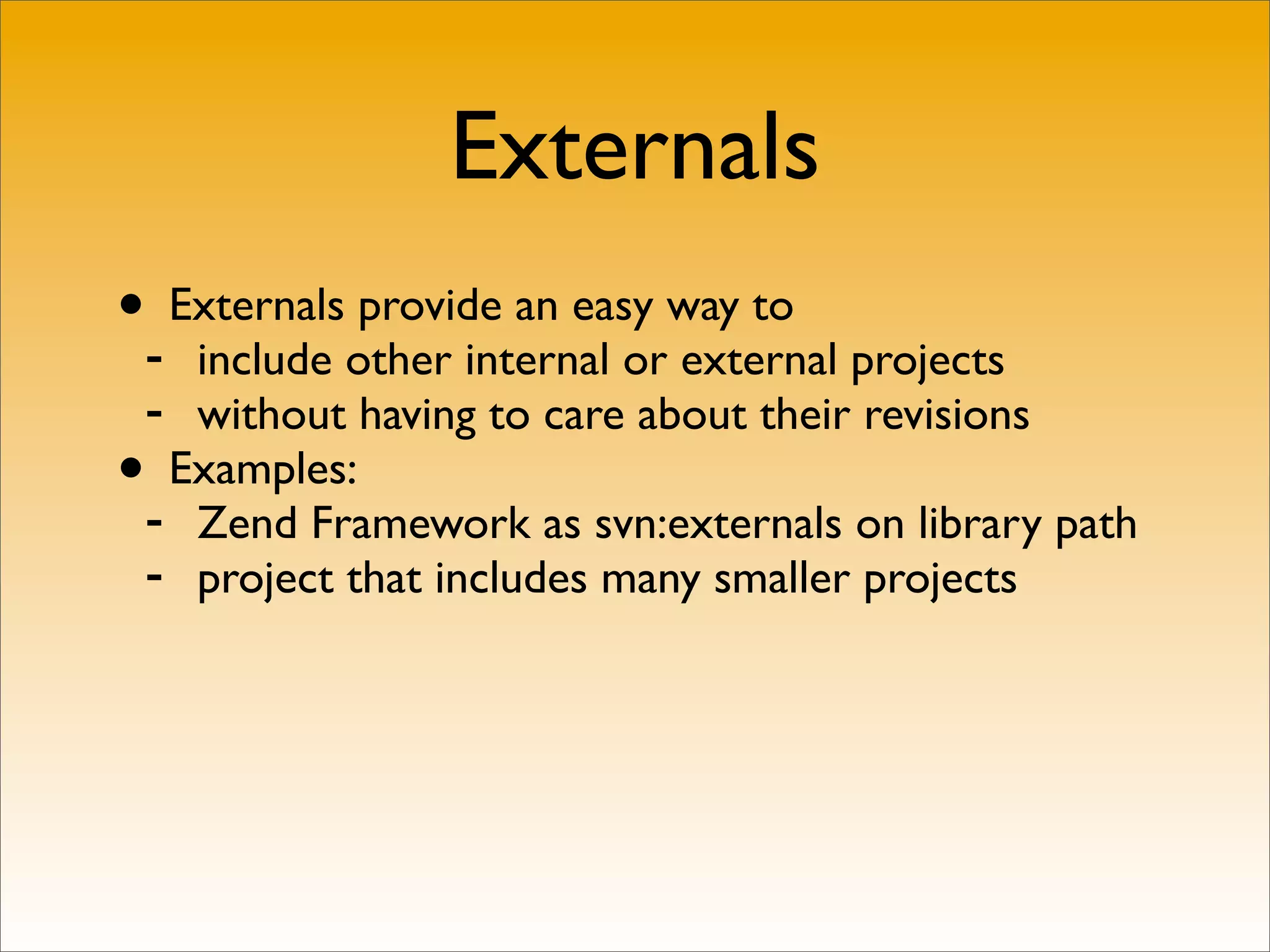 Externals
•- Externals provide an easy way to
   include other internal or external projects
 - without having to care about their revisions
• Examples:
 - Zend Framework as svn:externals on library path
 - project that includes many smaller projects
 