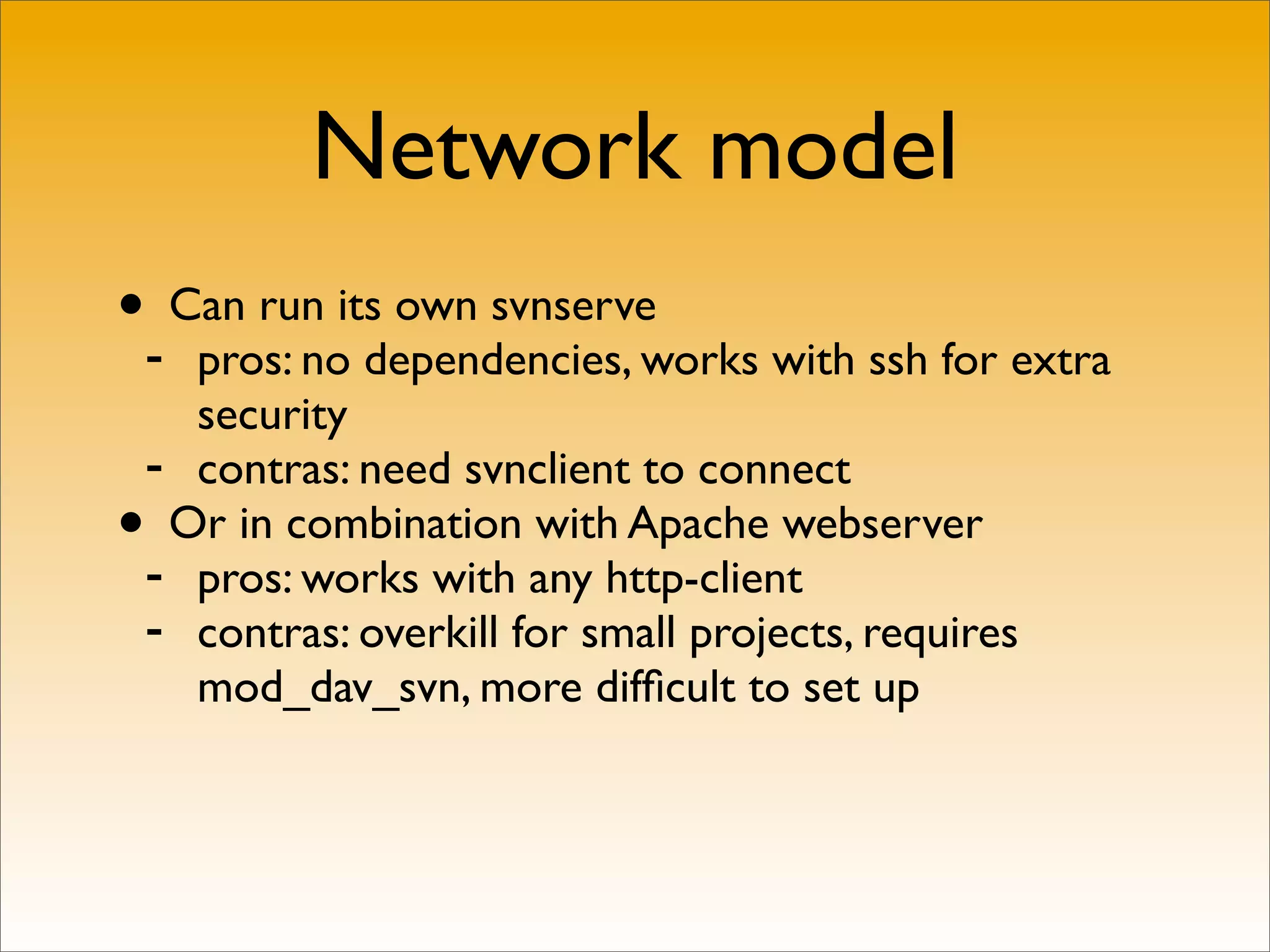 Network model
•- Can run its own svnserve
   pros: no dependencies, works with ssh for extra
   security
 - contras: need svnclient to connect
• Or in combination with Apache webserver
 - pros: works with any http-client
 - contras: overkill for small projects, requires
   mod_dav_svn, more difﬁcult to set up
 