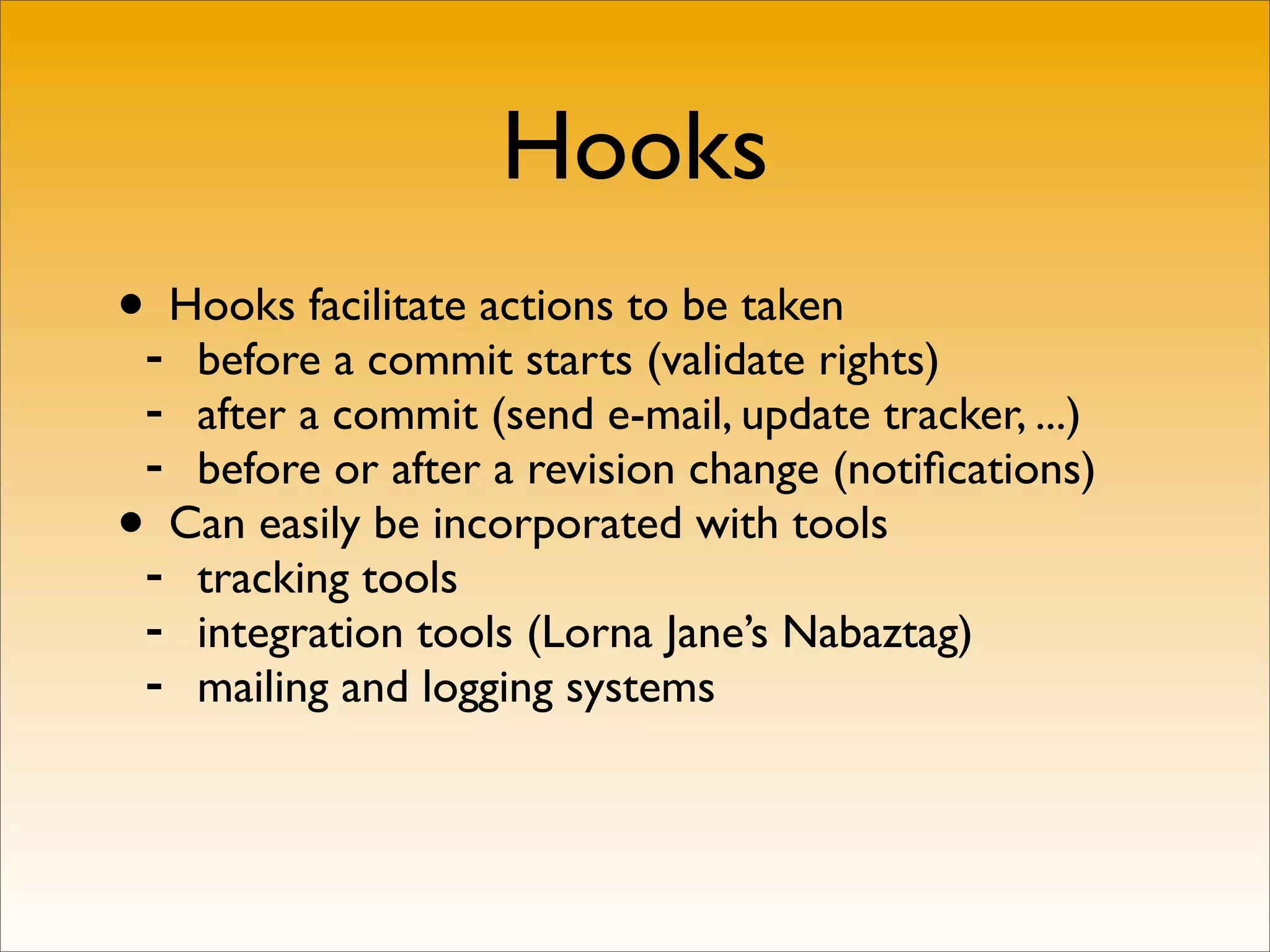 Hooks
•- Hooks facilitate actions to be taken
   before a commit starts (validate rights)
 - after a commit (send e-mail, update tracker, ...)
 - before or after a revision change (notiﬁcations)
• Can easily be incorporated with tools
 - tracking tools
 - integration tools (Lorna Jane’s Nabaztag)
 - mailing and logging systems
 