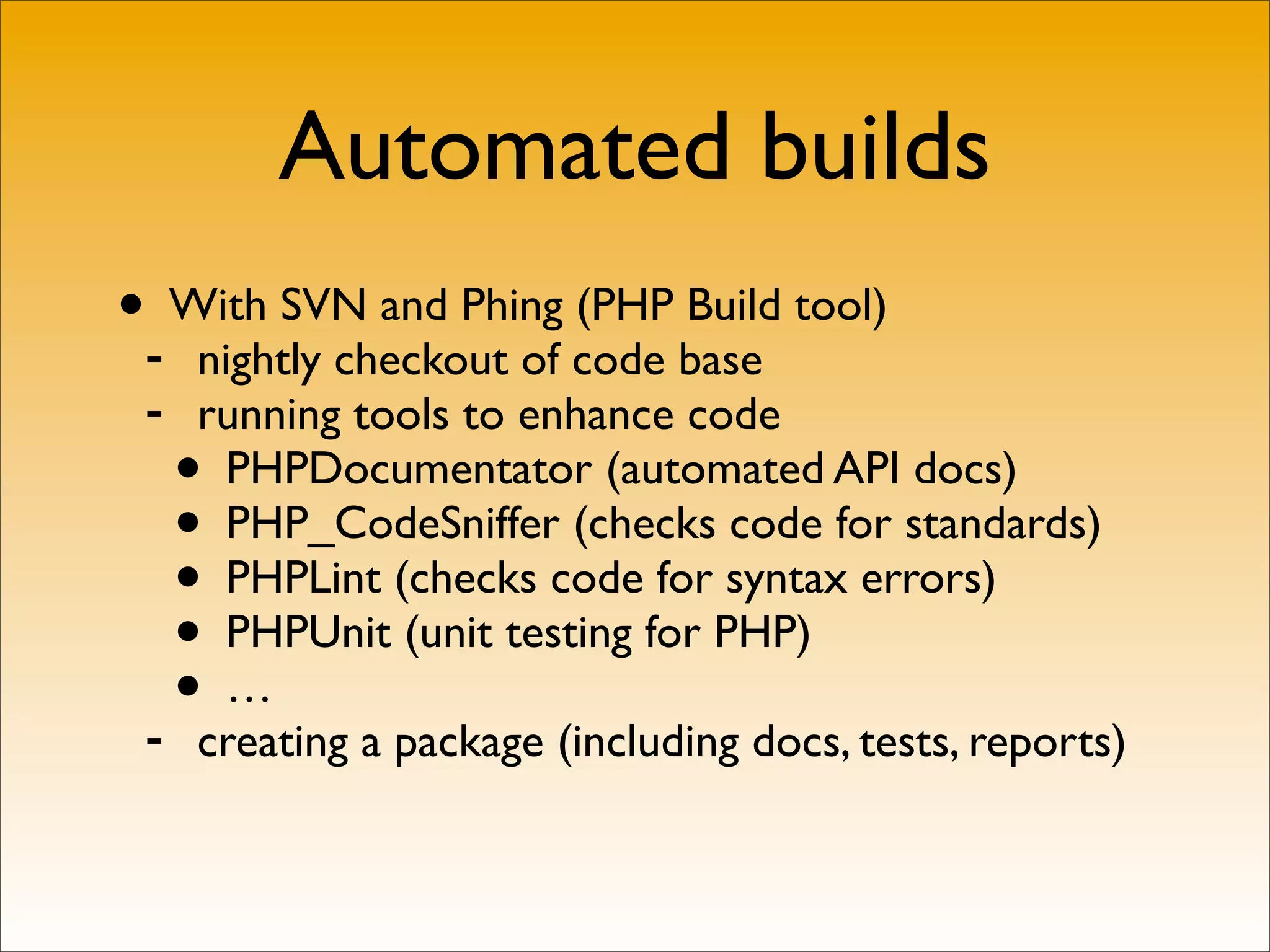 Automated builds
•- With SVN and Phing (PHP Build tool)
     nightly checkout of code base
 -   running tools to enhance code
   •  PHPDocumentator (automated API docs)
   •  PHP_CodeSniffer (checks code for standards)
   •  PHPLint (checks code for syntax errors)
   •  PHPUnit (unit testing for PHP)

 -
   •  …
     creating a package (including docs, tests, reports)
 