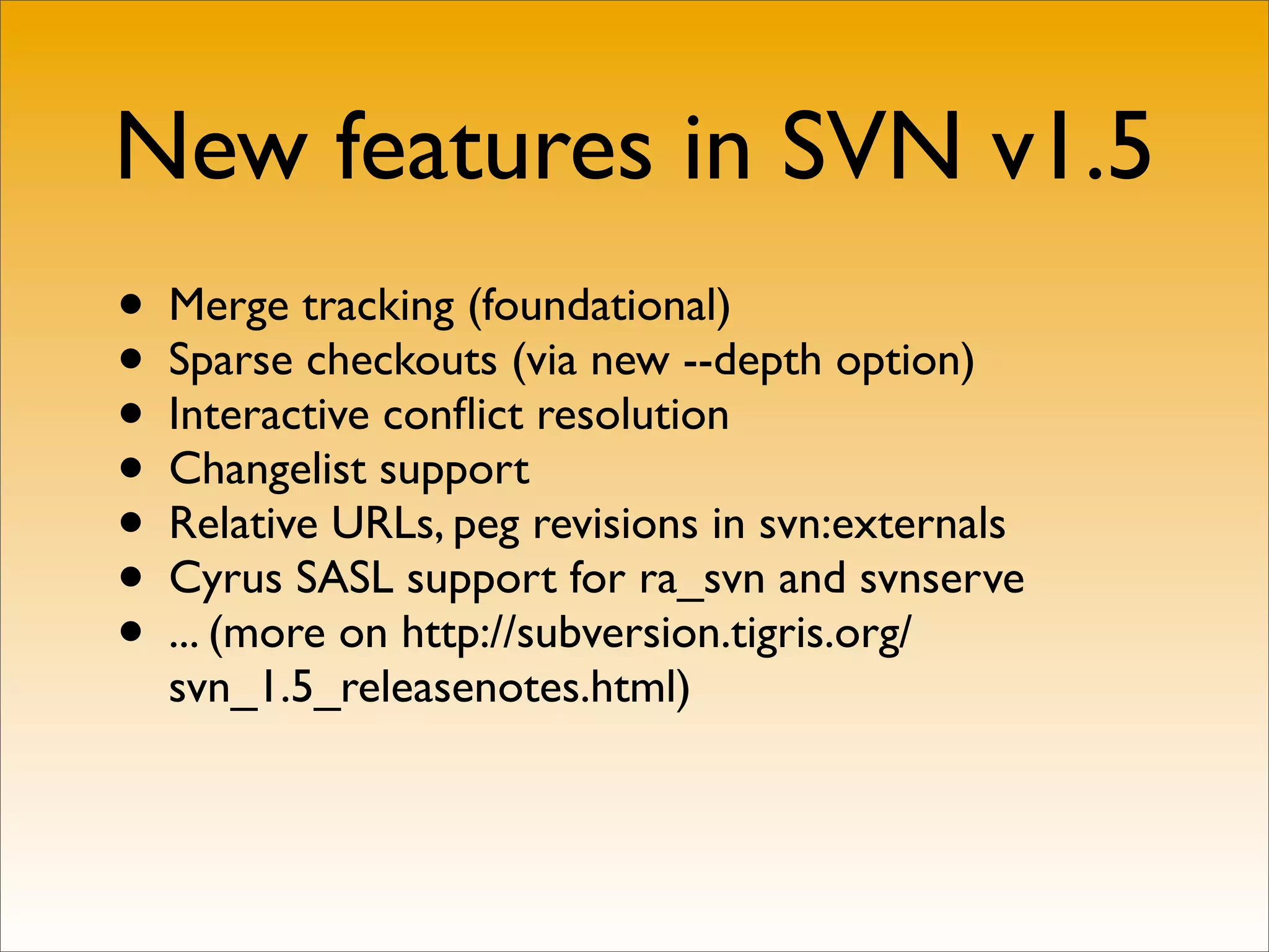 New features in SVN v1.5
• Merge tracking (foundational)
• Sparse checkouts (via new --depth option)
• Interactive conﬂict resolution
• Changelist support
• Relative URLs, peg revisions in svn:externals
• Cyrus SASL support for ra_svn and svnserve
• ... (more on http://subversion.tigris.org/
  svn_1.5_releasenotes.html)
 