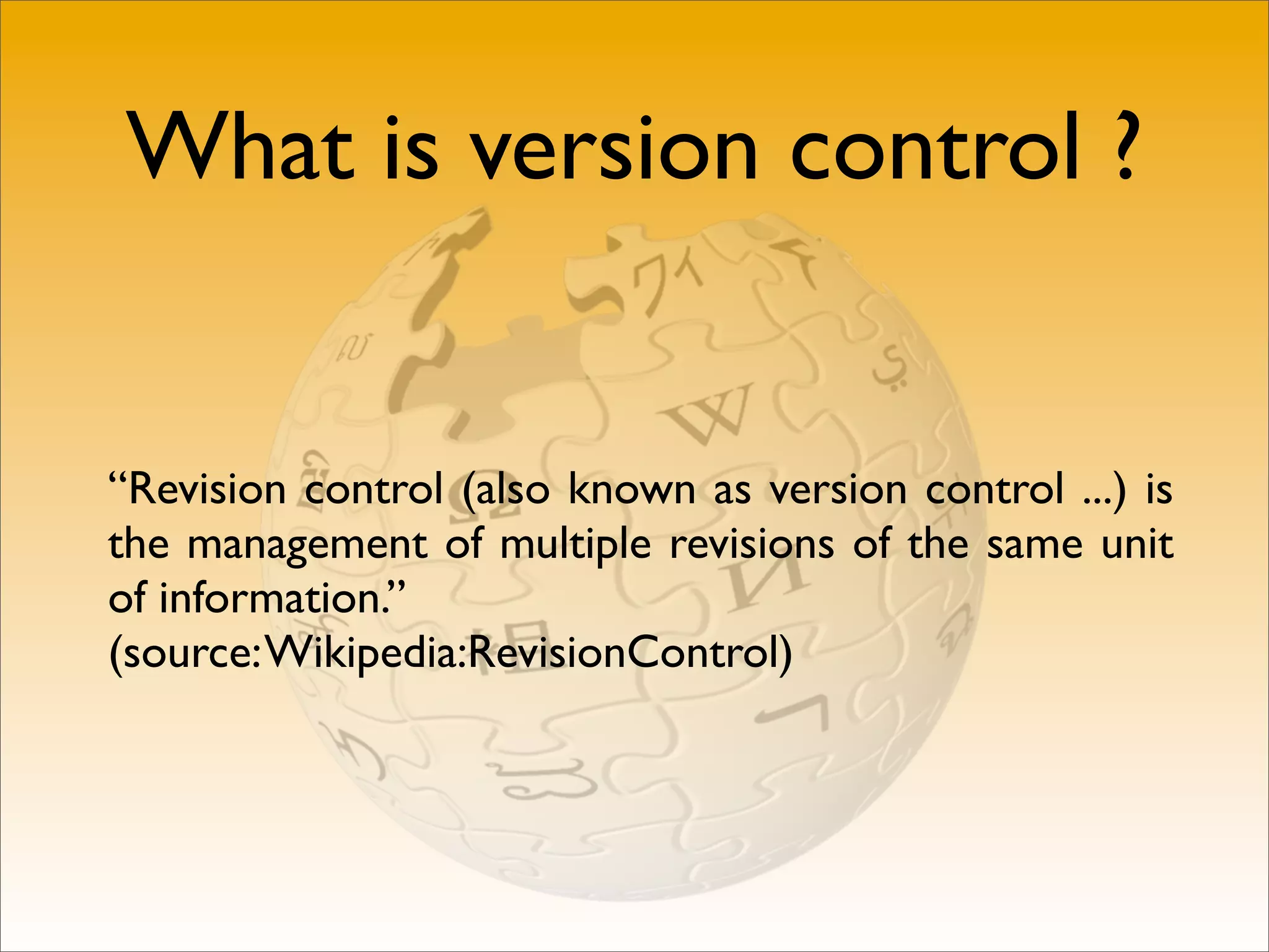 What is version control ?


“Revision control (also known as version control ...) is
the management of multiple revisions of the same unit
of information.”
(source: Wikipedia:RevisionControl)
 