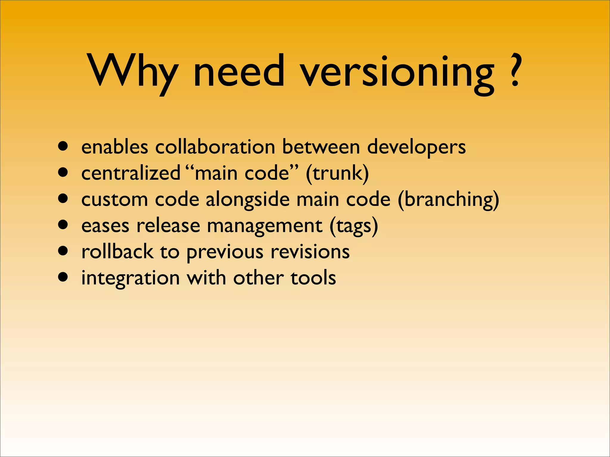 Why need versioning ?
• enables collaboration between developers
• centralized “main code” (trunk)
• custom code alongside main code (branching)
• eases release management (tags)
• rollback to previous revisions
• integration with other tools
 