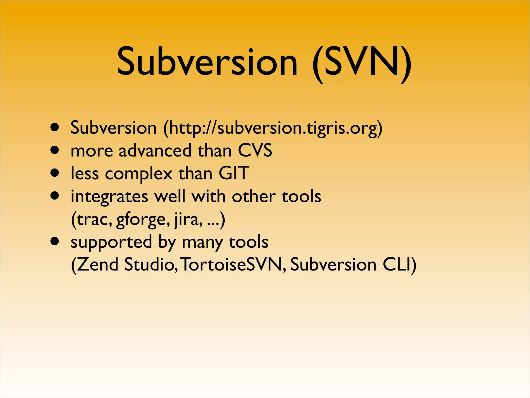 Subversion (SVN)
• Subversion (http://subversion.tigris.org)
• more advanced than CVS
• less complex than GIT
• integrates well with other tools
  (trac, gforge, jira, ...)
• supported by many tools
  (Zend Studio, TortoiseSVN, Subversion CLI)
 