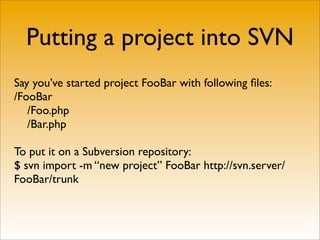 Putting a project into SVN
Say you’ve started project FooBar with following ﬁles:
/FooBar
   /Foo.php
   /Bar.php

To put it on a Subversion repository:
$ svn import -m “new project” FooBar http://svn.server/
FooBar/trunk
 