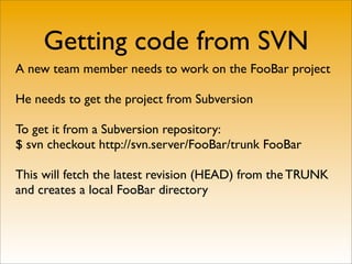 Getting code from SVN
A new team member needs to work on the FooBar project

He needs to get the project from Subversion

To get it from a Subversion repository:
$ svn checkout http://svn.server/FooBar/trunk FooBar

This will fetch the latest revision (HEAD) from the TRUNK
and creates a local FooBar directory
 