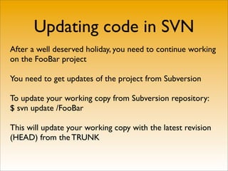 Updating code in SVN
After a well deserved holiday, you need to continue working
on the FooBar project

You need to get updates of the project from Subversion

To update your working copy from Subversion repository:
$ svn update /FooBar

This will update your working copy with the latest revision
(HEAD) from the TRUNK
 