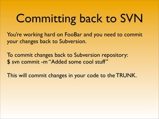 Committing back to SVN
You’re working hard on FooBar and you need to commit
your changes back to Subversion.

To commit changes back to Subversion repository:
$ svn commit -m “Added some cool stuff”

This will commit changes in your code to the TRUNK.
 