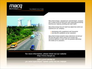T AIL O RM A D E S O L U T I O N S




                                         Macq électronique, manufacturer and developer, proposes
                                         you a whole series of electronic and computing-processing
                                         solutions for industry, building and road traffic.

                                         Macq électronique has set itself two objectives which are
                                         essential for our company :

                                              developing with competence and innovation
                                              earning the confidence of our customers

                                         Macq électronique presents many references carried out
                                         the last few years which attest to its human and
                                         technical abilities to meet with the greatest efficiency
                                         the needs of its customers.




For more information, please check out our website
              http://www.macqel.eu
 