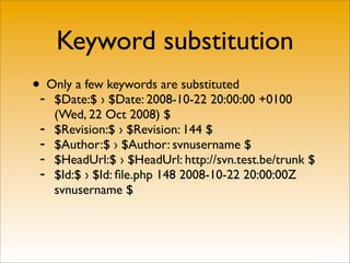 Keyword substitution
•- Only a few keywords are substituted
     $Date:$ › $Date: 2008-10-22 20:00:00 +0100
     (Wed, 22 Oct 2008) $
 -   $Revision:$ › $Revision: 144 $
 -   $Author:$ › $Author: svnusername $
 -   $HeadUrl:$ › $HeadUrl: http://svn.test.be/trunk $
 -   $Id:$ › $Id: ﬁle.php 148 2008-10-22 20:00:00Z
     svnusername $
 
