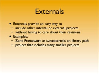 Externals
•- Externals provide an easy way to
   include other internal or external projects
 - without having to care about their revisions
• Examples:
 - Zend Framework as svn:externals on library path
 - project that includes many smaller projects
 