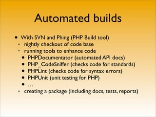 Automated builds
•- With SVN and Phing (PHP Build tool)
     nightly checkout of code base
 -   running tools to enhance code
   •  PHPDocumentator (automated API docs)
   •  PHP_CodeSniffer (checks code for standards)
   •  PHPLint (checks code for syntax errors)
   •  PHPUnit (unit testing for PHP)

 -
   •  …
     creating a package (including docs, tests, reports)
 