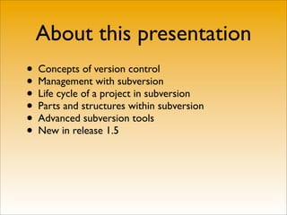 About this presentation
• Concepts of version control
• Management with subversion
• Life cycle of a project in subversion
• Parts and structures within subversion
• Advanced subversion tools
• New in release 1.5
 