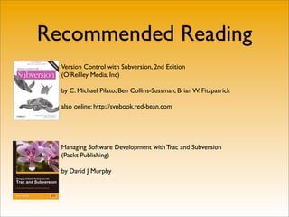 Recommended Reading
  Version Control with Subversion, 2nd Edition
  (O’Reilley Media, Inc)

  by C. Michael Pilato; Ben Collins-Sussman; Brian W. Fitzpatrick

  also online: http://svnbook.red-bean.com




  Managing Software Development with Trac and Subversion
  (Packt Publishing)

  by David J Murphy
 