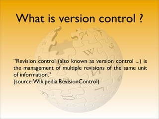 What is version control ?


“Revision control (also known as version control ...) is
the management of multiple revisions of the same unit
of information.”
(source: Wikipedia:RevisionControl)
 