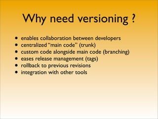 Why need versioning ?
• enables collaboration between developers
• centralized “main code” (trunk)
• custom code alongside main code (branching)
• eases release management (tags)
• rollback to previous revisions
• integration with other tools
 