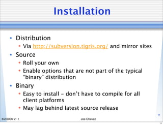 Installation

      • Distribution
             Via http://subversion.tigris.org/ and mirror sites
      • Source
             Roll your own
             Enable options that are not part of the typical
              “binary” distribution
      • Binary
             Easy to install - don’t have to compile for all
              client platforms
             May lag behind latest source release
                                                                   11
8/2/2006 v1.1                        Joe Chavez
                                                                    11
 
