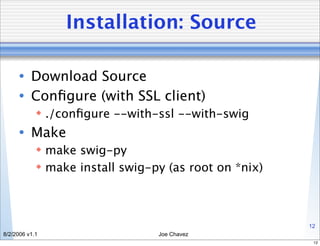 Installation: Source

      • Download Source
      • Conﬁgure (with SSL client)
             ./conﬁgure --with-ssl --with-swig
      • Make
             make swig-py
             make install swig-py (as root on *nix)



                                                       12
8/2/2006 v1.1                    Joe Chavez
                                                        12
 
