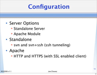 Conﬁguration

      • Server Options
             Standalone Server
             Apache Module
      • Standalone
             svn and svn+ssh (ssh tunneling)
      • Apache
             HTTP and HTTPS (with SSL enabled client)


                                                         13
8/2/2006 v1.1                     Joe Chavez
                                                          13
 