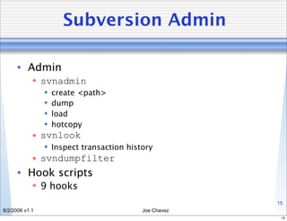 Subversion Admin

      • Admin
             svnadmin
                   create <path>
                   dump
                   load
                   hotcopy
             svnlook
                 Inspect transaction history
             svndumpfilter
      • Hook scripts
             9 hooks
                                                       15
8/2/2006 v1.1                             Joe Chavez
                                                        15
 