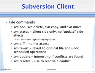 Subversion Client

      • File commands
             svn add, svn delete, svn copy, and svn move
             svn status - client side only, no “update” side
              effects
                 -u to show repository updates
             svn diff - no net access
             svn revert - revert to original ﬁle and undo
              scheduled operations
             svn update - interesting if conﬂicts are found
             svn resolve - use to resolve a conﬂict
                                                                17
8/2/2006 v1.1                           Joe Chavez
                                                                 17
 