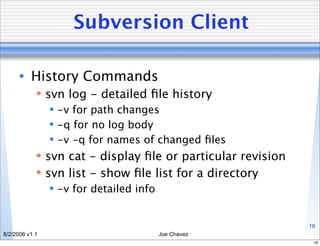 Subversion Client

      • History Commands
             svn log - detailed ﬁle history
                 -v for path changes
                 -q for no log body
                 -v -q for names of changed ﬁles
             svn cat - display ﬁle or particular revision
             svn list - show ﬁle list for a directory
                 -v for detailed info


                                                             18
8/2/2006 v1.1                            Joe Chavez
                                                              18
 