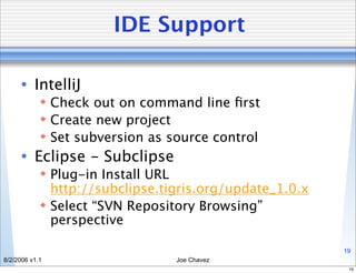 IDE Support

      • IntelliJ
             Check out on command line ﬁrst
             Create new project
             Set subversion as source control
      • Eclipse - Subclipse
             Plug-in Install URL
              http://subclipse.tigris.org/update_1.0.x
             Select “SVN Repository Browsing”
              perspective

                                                         19
8/2/2006 v1.1                    Joe Chavez
                                                          19
 