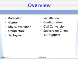 Overview

      •   Motivation          •   Installation
      •   History             •   Conﬁguration
      •   Why subversion?     •   CVS Conversion
      •   Architecture        •   Subversion Client
      •   Deployment          •   IDE Support




                                                      2
8/2/2006 v1.1               Joe Chavez
                                                          2
 
