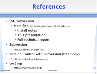 References

      • SSC Subversion
          Main Site: https://audrey.ipac.caltech.edu/svn
            Install notes
            This presentation
            Full technical report
      • Subversion
             http://subversion.tigris.org

      • Version Control with Subversion (free book)
             http://svnbook.red-bean.com/

      • cvs2svn
             http://cvs2svn.tigris.org/                    22
8/2/2006 v1.1                                Joe Chavez
                                                             22
 