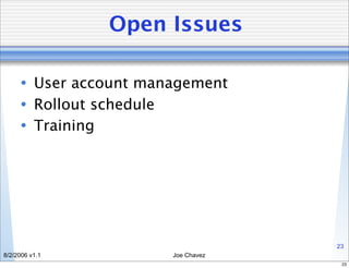 Open Issues

      • User account management
      • Rollout schedule
      • Training




                                     23
8/2/2006 v1.1           Joe Chavez
                                      23
 