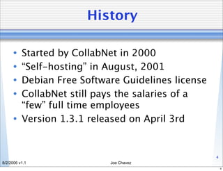 History

      • Started by CollabNet in 2000
      • “Self-hosting” in August, 2001
      • Debian Free Software Guidelines license
      • CollabNet still pays the salaries of a
        “few” full time employees
      • Version 1.3.1 released on April 3rd


                                                  4
8/2/2006 v1.1             Joe Chavez
                                                      4
 