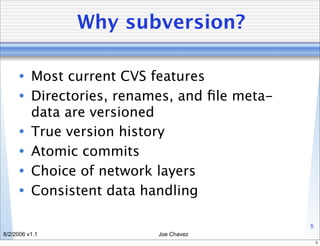 Why subversion?

      • Most current CVS features
      • Directories, renames, and ﬁle meta-
        data are versioned
      • True version history
      • Atomic commits
      • Choice of network layers
      • Consistent data handling

                                              5
8/2/2006 v1.1             Joe Chavez
                                                  5
 