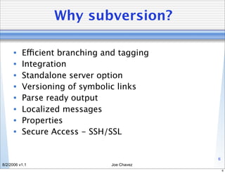 Why subversion?

      •   Efficient branching and tagging
      •   Integration
      •   Standalone server option
      •   Versioning of symbolic links
      •   Parse ready output
      •   Localized messages
      •   Properties
      •   Secure Access - SSH/SSL


                                            6
8/2/2006 v1.1                  Joe Chavez
                                                6
 