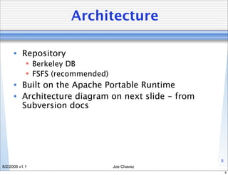Architecture

      • Repository
             Berkeley DB
             FSFS (recommended)
      • Built on the Apache Portable Runtime
      • Architecture diagram on next slide - from
        Subversion docs




                                                    8
8/2/2006 v1.1                      Joe Chavez
                                                        8
 