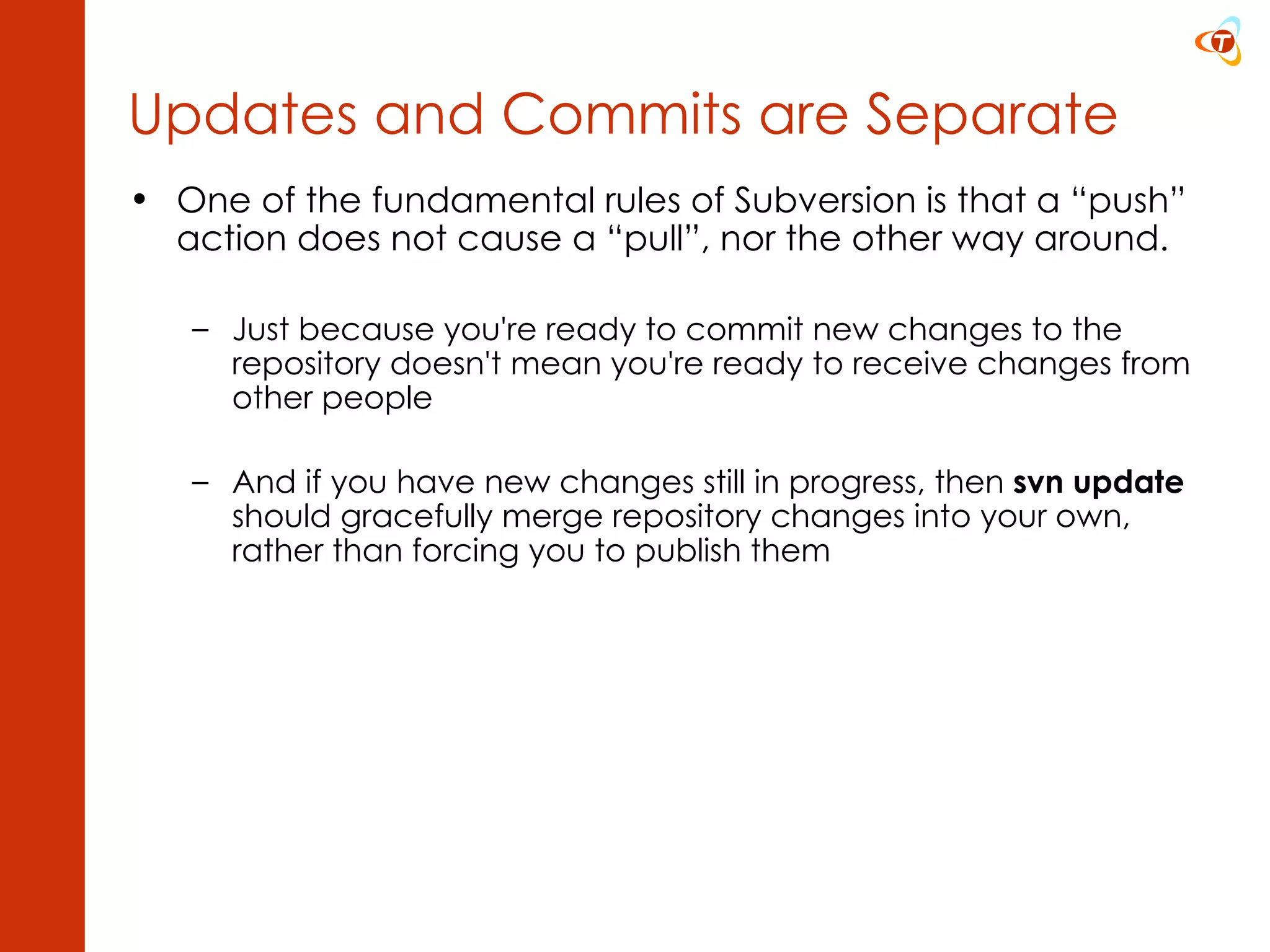 One of the fundamental rules of Subversion is that a “push” action does not cause a “pull”, nor the other way around. Just because you're ready to commit new changes to the repository doesn't mean you're ready to receive changes from other people And if you have new changes still in progress, then  svn update  should gracefully merge repository changes into your own, rather than forcing you to publish them  Updates and Commits are Separate 