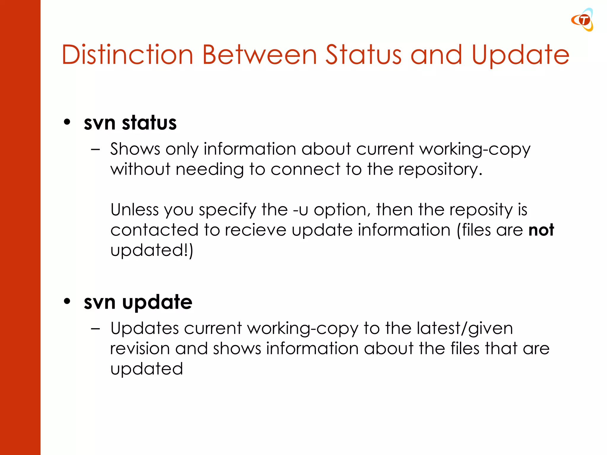 svn status Shows only information about current working-copy without needing to connect to the repository. Unless you specify the -u option, then the reposity is contacted to recieve update information (files are  not  updated!) svn update Updates current working-copy to the latest/given revision and shows information about the files that are updated Distinction Between Status and Update 