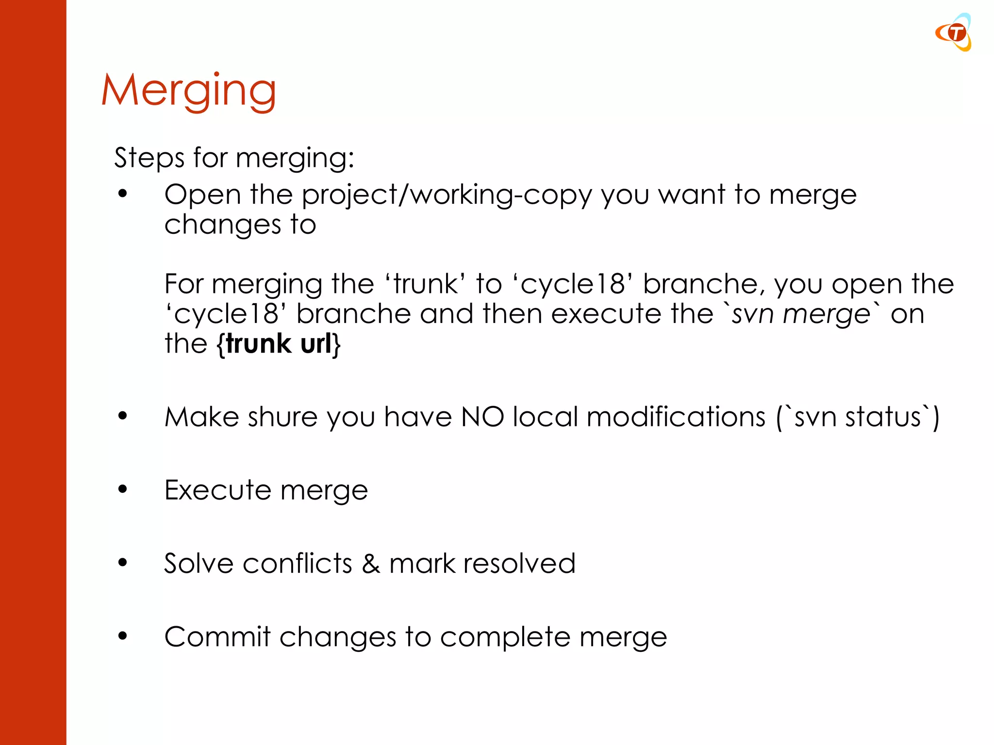 Steps for merging: Open the project/working-copy you want to merge changes to For merging the ‘trunk’ to ‘cycle18’ branche, you open the ‘cycle18’ branche and then execute the ` svn merge ` on the { trunk url } Make shure you have NO local modifications (`svn status`) Execute merge Solve conflicts & mark resolved Commit changes to complete merge Merging 