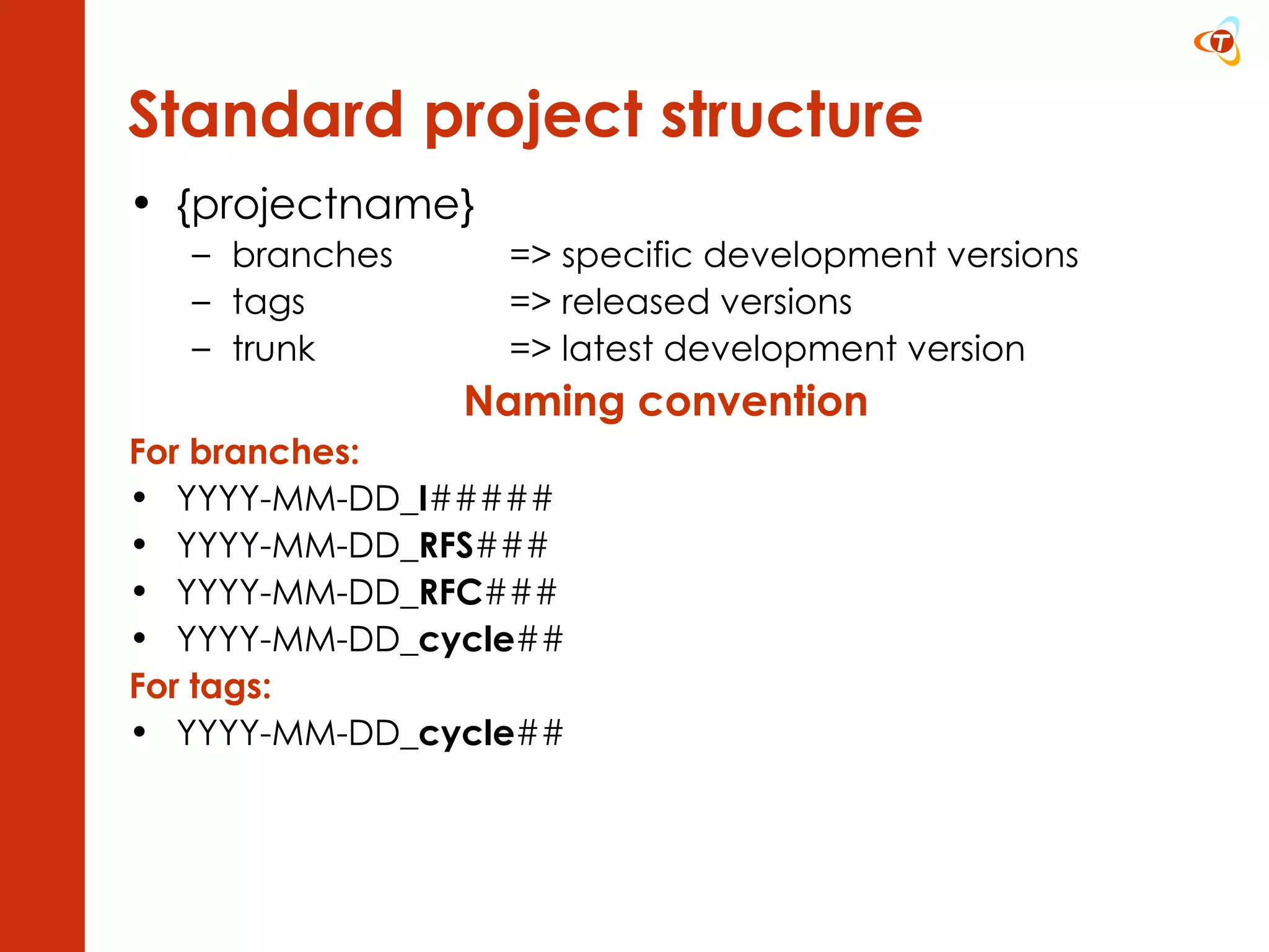 {projectname} branches => specific development versions tags => released versions trunk => latest development version Naming convention For branches: YYYY-MM-DD_ I ##### YYYY-MM-DD_ RFS ### YYYY-MM-DD_ RFC ### YYYY-MM-DD_ cycle ## For tags: YYYY-MM-DD_ cycle ## Standard project structure 