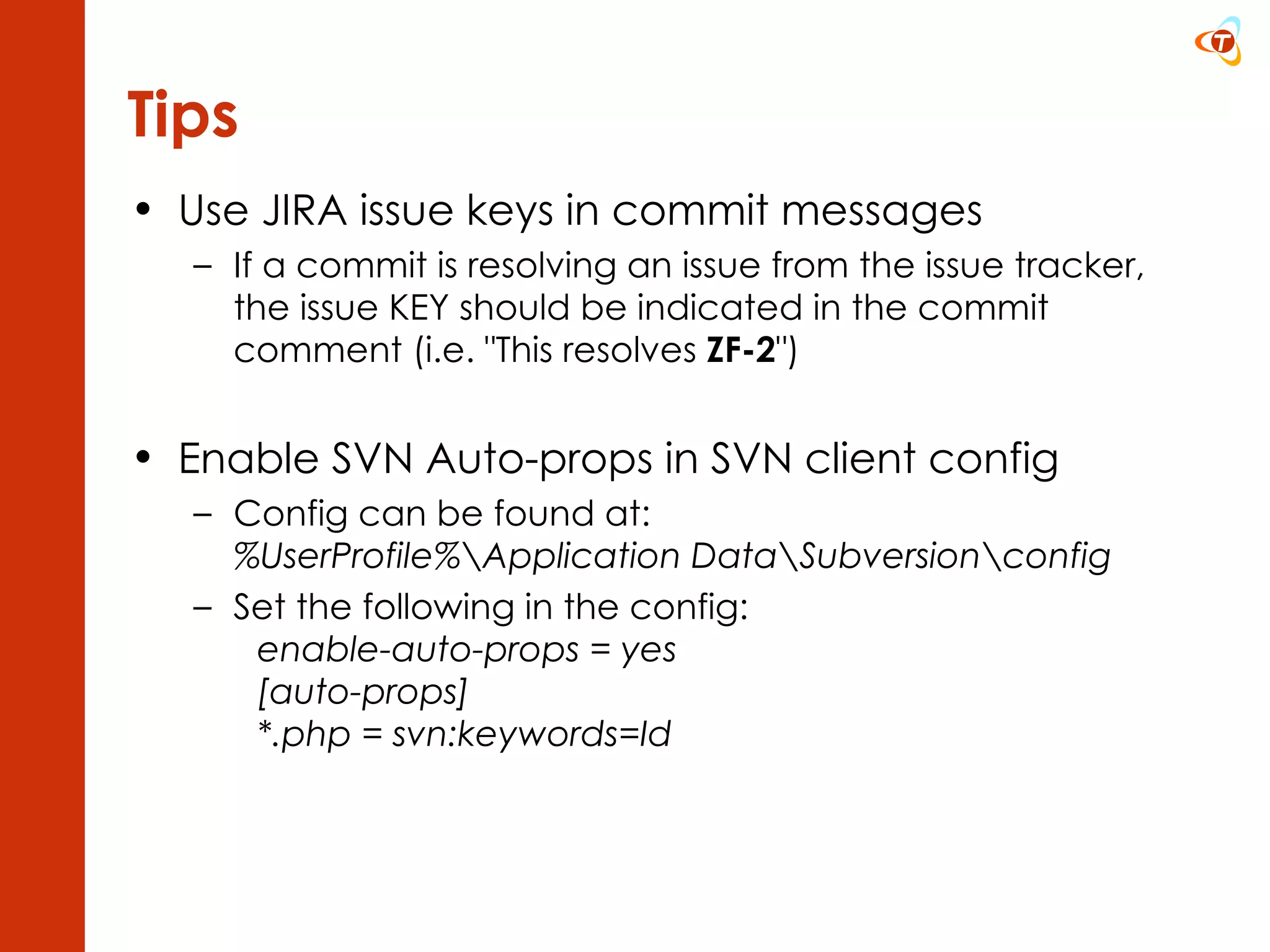 Use JIRA issue keys in commit messages If a commit is resolving an issue from the issue tracker, the issue KEY should be indicated in the commit comment (i.e. &quot;This resolves  ZF-2 &quot;) Enable SVN Auto-props in SVN client config Config can be found at: %UserProfile%\Application Data\Subversion\config Set the following in the config: enable-auto-props = yes [auto-props] *.php = svn:keywords=Id  Tips 